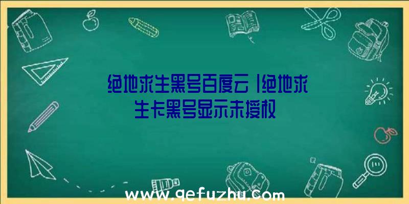 「绝地求生黑号百度云」|绝地求生卡黑号显示未授权